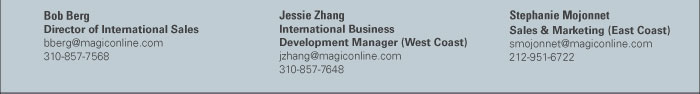 Bob Berg  Director of International Sales  bberg@magiconline.com  310-857-7568    Jessie Zhang  International Business  Development Manager (West Coast)  jzhang@magiconline.com  310-857-7648    Stephanie Mojonnet  Sales & Marketing (East Coast)  smojonnet@magiconline.com  212-951-6722