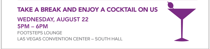 TAKE A BREAK AND ENJOY A COCKTAIL ON US
WEDNESDAY, AUGUST 22
5PM  6PM
FOOTSTEPS LOUNGE
LAS VEGAS CONVENTION CENTER  SOUTH HALL