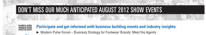 DONíT MISS OUR MUCH ANTICIPATED AUGUST 2012 SHOW EVENTS    Participate and get informed with business building events and industry insights:    Modern Pulse Forum ñ Business Strategy for Footwear Brands: Meet the Agents  