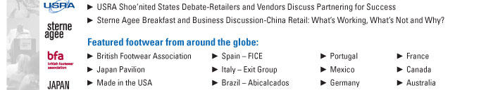 USRA Shoeínited States Debate-Retailers and Vendors Discuss Partnering for Success  Sterne Agee Breakfast and Business Discussion-China Retail: Whatís Working, Whatís Not and Why?    Featured footwear from around the globe:    British Footwear Association         Spain ñ FICE              Portugal         France  Japan Pavilion                       Italy ñ Exit Group        Mexico           Canada  Made in the USA                      Brazil ñ Abicalcados      Germany          Australia 