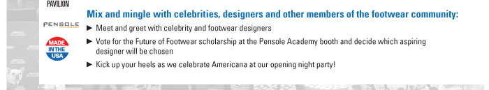 Mix and mingle with celebrities, designers and other members of the footwear community:    Meet and greet with celebrity and footwear designers  Vote for the Future of Footwear scholarship at the Pensole Academy booth and decide which aspiring  designer will be chosen  Kick up your heels as we celebrate Americana at our opening night party!  