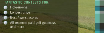 FANTASTIC CONTESTS FOR:  ªª Hole-in-one  ªª Longest drive  ªª Best / worst scores  ªª All expense paid golf getaways and more 