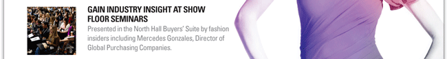 GAIN INDUSTRY INSIGHT AT SHOW FLOOR SEMINARS
Presented in the North Hall Buyers Suite by fashion insiders including Mercedes Gonzales, Director of Global Purchasing Companies.
