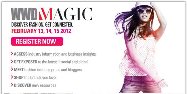 WWDMAGIC
DISCOVER FASHION. GET CONNECTED. 
FEBRUARY 13, 14, 15 2012

REGISTER NOW
http://registration3.experient-inc.com/showMAG121/Attendee/Default.aspx?ContactID=%%ContactID%%&LastName=%%LastName%%&PromoCode=%%PromoCode%%&selID=%%StrategyExecutionLogID%% 


> ACCESS INDUSTRY INFORMATION AND BUSINESS INSIGHTS
> GET EXPOSED TO THE LATEST IN SOCIAL AND DIGITAL
> MEET FASHION INSIDERS, PRESS AND BLOGGERS
> SHOP THE BRANDS YOU LOVE
> DISCOVER NEW RESOURCES