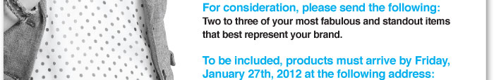 For consideration, please send the following:  Two to three of your most fabulous and standout items  that best represent your brand.    To be included, products must arrive by Friday,  January 27th, 2012 at the following address: 