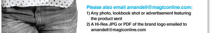 Please also email Amandell@magiconline.com:  1) Any photo, lookbook shot or advertisement featuring the product sent    2) A hi-res JPG or PDF of the brand logo emailed to  amandell@magiconline.com 