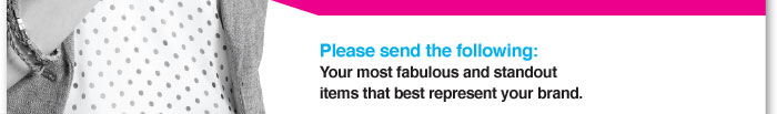 Please send the following:  Your most fabulous and standout items  that best represent your brand. 