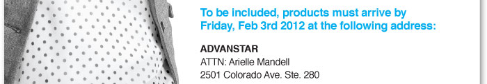 To be included, products must arrive by Friday,  February 3rd, 2012 at the following address:    ADVANSTAR  ATTN: Arielle Mandell  2501 Colorado Ave. Ste. 280  Santa Monica, Ca 90404 