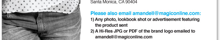Please also email Amandell@magiconline.com:  1) Any photo, lookbook shot or advertisement featuring the product sent    2) A hi-res JPG or PDF of the brand logo emailed to  amandell@magiconline.com  