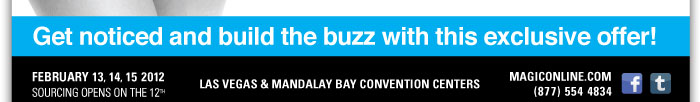 Get noticed and build the buzz with this exclusive offer!    FEBRUARY 13, 14, 15 2012  SOURCING OPENS ON THE 12TH    LAS VEGAS & MANDALAY BAY CONVENTION CENTERS    MAGICONLINE.COM http://www.magiconline.com/  (877) 554-4834  