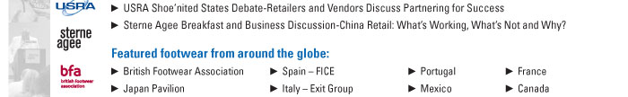 USRA Shoeínited States Debate-Retailers and Vendors Discuss Partnering for Success  Sterne Agee Breakfast and Business Discussion-China Retail: Whatís Working, Whatís Not and Why?    Featured footwear from around the globe:    British Footwear Association         Spain ñ FICE              Portugal         France  Japan Pavilion                       Italy ñ Exit Group        Mexico           Canada  