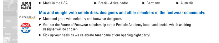 Made in the USA                      Brazil ñ Abicalcados      Germany          Australia    Mix and mingle with celebrities, designers and other members of the footwear community:    Meet and greet with celebrity and footwear designers  Vote for the Future of Footwear scholarship at the Pensole Academy booth and decide which aspiring  designer will be chosen  Kick up your heels as we celebrate Americana at our opening night party!