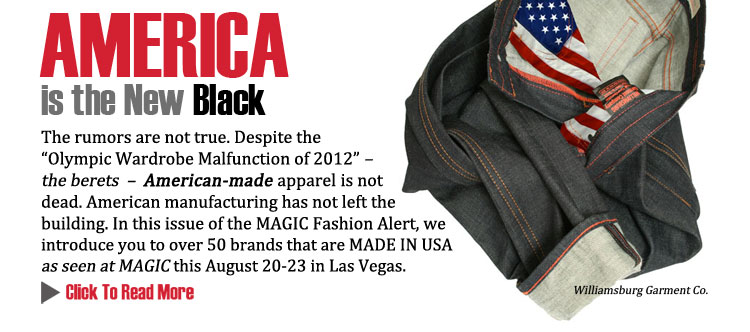 AMERICA IS THE NEW BLACK 
The rumors are not true. Despite the Olympic Wardrobe Malfunction of 2012  the berets    
American-made apparel is not dead. American manufacturing has not left the building. In this 
issue of the MAGIC Fashion Alert, we introduce you to over 50 brands that are MADE IN USA as 
seen at MAGIC this August 20-23 in Las Vegas.
CLICK TO READ MORE http://www.magiconline.com/made-usa
 