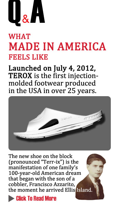 Q&A 
WHAT MADE IN AMERICA FEELS LIKE
Launched on July 4, 2012, TEROX is the first injection-molded footwear produced in the 
USA in over 25 years. The new shoe on the block (pronounced Terri-ix) is the manifestation 
of one family's 100-year-old American dream that began with the son of a cobbler, Francisco Azzarito, 
the moment he arrived Ellis Island.
CLICK TO READ MORE http://www.magiconline.com/made-usa
 