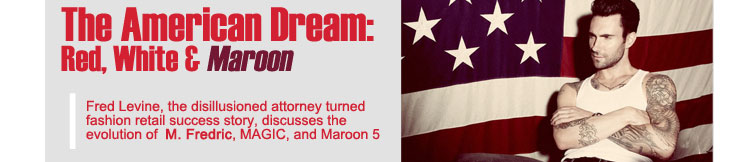 THE AMERICAN DREAM:  Red, White & Maroon
Fred Levine, the disillusioned attorney turned fashion retail success story, discusses the evolution of M. Fredric, MAGIC, and Maroon 5
