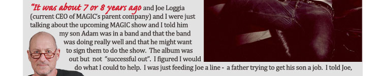 "It was about 7 or 8 years ago and Joe Loggia 
	(current CEO of MAGIC's parent company) and I were just talking about the upcoming MAGIC show and 
	I told him my son Adam was in a band and that the band was doing really well and that he might want 
	to sign them to do the show.  The album was out but not "successful out".  
	I figured I would do what I could do to help.  I was just feeding Joe a line - a father trying to get his son a job. I told Joe,