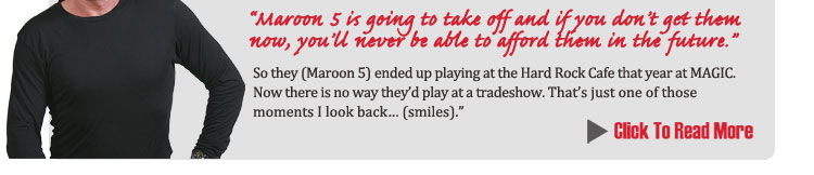 'Maroon 5 is going to take off and if you don't get them now, 
	you'll never be able to afford them in the future." So they (Maroon 5) ended up playing at the Hard Rock Cafe 
	that year at MAGIC.  now there is no way they'd play at a tradeshow.  That's just one of those moments I look 
	back… (smiles)."
