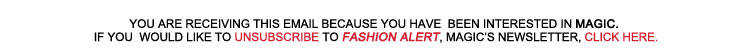 YOU ARE RECEIVING THIS EMAIL BECAUSE YOU HAVE BEEN INTERESTED IN MAGIC. 
	IF YOU WOULD LIKE TO UNSUBSCRIBE TO FASHION ALERT, MAGIC'S NEWSLETTER, CLICK HERE.