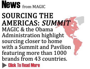 SOURCING THE AMERICAS: SUMMIT 
MAGIC & the Obama Administration highlight sourcing closer to home 
with a Summit and Pavilion featuring more than 1000 brands from 43 countries
CLICK TO READ MORE  http://www.magiconline.com/seminar/closer-home-sourcing-americas
