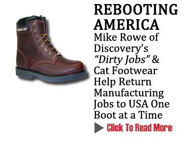 REBOOTING AMERICA
Mike Rowe of Discovery's "Dirty Jobs" & Cat Footwear Help Return Manufacturing Jobs to USA One Boot at a Time
CLICK TO READ MORE http://www.magiconline.com/mfa/1/catfootwear
