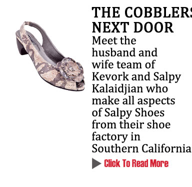 THE COBBLERS NEXT DOOR
Meet the husband and wife team of Kevork and Salpy Kalaidjian who make all aspects
of Salpy Shoes from their shoe factory in Southern California
CLICK TO READ MORE http://www.magiconline.com/mfa/1/salpy
