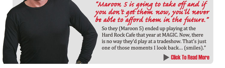 "It was about 7 or 8 years ago and Joe Loggia 
	(current CEO of MAGIC's parent company) and I were just talking about the upcoming MAGIC show and 
	I told him my son Adam was in a band and that the band was doing really well and that he might want 
	to sign them to do the show.  The album was out but not "successful out".  
	I figured I would do what I could do to help.  I was just feeding Joe a line - a father trying to get his son a job. I told Joe,