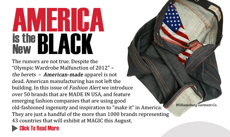 AMERICA IS THE NEW BLACK 
The rumors are not true. Despite the Olympic Wardrobe Malfunction of 2012  the berets    
American-made apparel is not dead. American manufacturing has not left the building. In this 
issue of the MAGIC Fashion Alert, we introduce you to over 50 brands that are MADE IN USA as 
seen at MAGIC this August 20-23 in Las Vegas.
CLICK TO READ MORE http://www.magiconline.com/made-usa
 