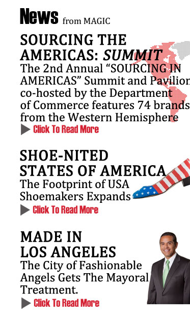 NEWS from MAGIC
SOURCING THE AMERICAS: SUMMIT 
The 2nd Annual SOURCING IN 
AMERICAS Summit and Pavilion 
co-hosted by the Department 
of Commerce features 74 brands 
from the Western Hemisphere
CLICK TO READ MORE  http://www.magiconline.com/seminar/closer-home-sourcing-americas

SHOE-NITED STATES OF AMERICA 
The Footprint of USA Shoemakers Expands
CLICK TO READ MORE http://www.magiconline.com/seminar/usra-shoenited-states-debate-retailers-and-brands-discuss-partnering-success


MADE IN LOS ANGELES
The City of Fashionable Angels Gets the Mayoral Treatment at MAGIC
CLICK TO READ MORE http://www.magiconline.com/seminar/made-usa-options-and-strategies-sourcing-apparel-and-home-furnishings
