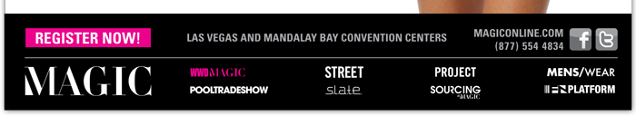 REGISTER NOW!
http://registration3.experient-inc.com/showMAG122/Attendee/Default.aspx?ContactID=%25%25ContactID%25%25&LastName=%25%25LastName%25%25&PromoCode=%25%25PromoCode%25%25&selID=%25%25StrategyExecutionLogID%25%25

LAS VEGAS AND MANDALAY BAY CONVENTION CENTERS

FOR MORE INFORMATION VISIT MAGICONLINE.COM
OR CALL (877) 554 4834

Facebook
https://www.facebook.com/MAGICtradeshow

Twitter
https://twitter.com/magictradeshow

MAGIC
http://www.magiconline.com

PROJECT
http://project.magiconline.com/

S.L.A.T.E.
http://www.magiconline.com/slate

STREET
http://www.magiconline.com/street

MENS/WEAR
http://www.magiconline.com/menswear

POOLTRADESHOW
http://www.magiconline.com/pooltradeshow

SOURCING AT MAGIC
http://www.magiconline.com/sourcing

WWDMAGIC
http://www.magiconline.com/wwdmagic

FN PLATFORM
http://www.magiconline.com/fn-platform
