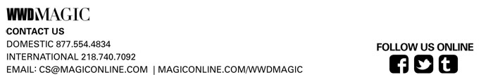 WWDMAGIC
CONTACT US
DOMESTIC 877.554.4834
INTERNATIONAL 218.740.7092
EMAIL: CS@MAGICONLINE.COM | MAGICONLINE.COM/WWDMAGIC


FOLLOW US ONLINE
FACEBOOK https://www.facebook.com/MAGICtradeshow
TWITTER https://twitter.com/#!/magictradeshow
TUMBLR http://magictradeshow.tumblr.com/
