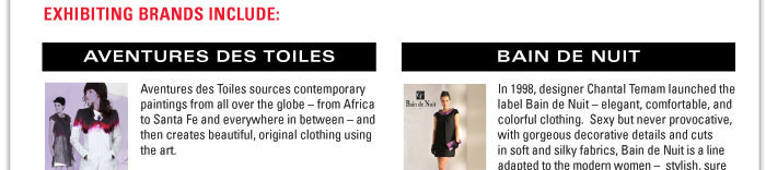 Exhibiting Brands Include:    Aventures des Toiles  Aventures des Toiles sources contemporary paintings from all over the globe ñ from Africa to Santa Fe and everywhere in between ñ and then creates beautiful, original clothing using the art.    Based on seven paintings each season, and under the guidance of Francois Gadrey, the design team of ADT create some of the most exciting product in todayís market place. Fresh, creative and innovative, this collection has been exceptionally well received.