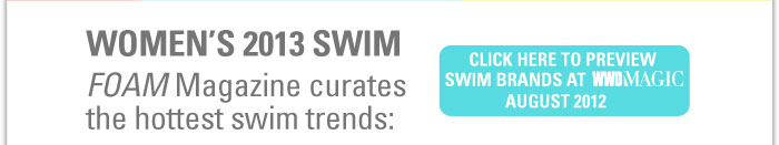 WOMEN'S 2013 SWIM  FOAM Magazine curates the hottest swim trends    CLICK HERE TO PREVIEW SWIM BRANDS AT WWDMAGIC AUGUST 2012 