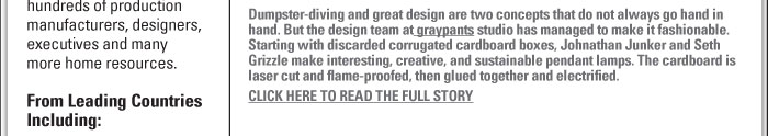THINK OUTSIDE THE CARDBOARD BOX  Dumpster-diving and great design are two concepts that do not always go hand in  hand. But the design team at graypants studio has managed to make it fashionable.  Starting with discarded corrugated cardboard boxes, Johnathan Junker and Seth  Grizzle make interesting, creative, and sustainable pendant lamps. The cardboard is  laser cut and flame-proofed, then glued together and electrified.   CLICK HERE TO READ THE FULL STORY 