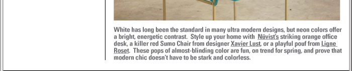 desk, a killer red Sumo Chair from designer Xavier Lust, or a playful pouf from Ligne  Roset. These pops of almost-blinding color are fun, on trend for spring, and prove that  modern chic doesnít have to be stark and colorless.