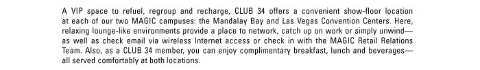 A VIP space to refuel, regroup and recharge, CLUB 34 offers a convenient show-floor location at each of our two MAGIC campuses: the Mandalay Bay and Las Vegas Convention Centers. Here, relaxing lounge-like environments provide a place to network, catch up on work or simply unwinD - as well as check email via wireless Internet access or check in with the MAGIC Retail Relations Team. Also, as a CLUB 34 member, you can enjoy complimentary breakfast, lunch and beverageS - all served comfortably at both locations.