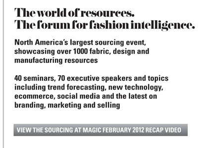 The world of resources.
The forum for fashion intelligence.

North Americas largest sourcing event,
showcasing over 1000 fabric, design and
manufacturing resources

40 seminars, 70 executive speakers and topics
including trend forecasting, new technology,
ecommerce, social media and the latest on
branding, marketing and selling

VIEW THE SOURCING AT MAGIC FEBRUARY 2012 RECAP VIDEO
LAS VEGAS AND MANDALAY BAY CONVENTION CENTERS



