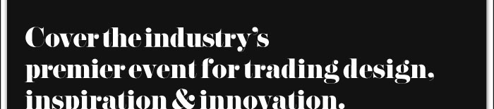 COVER THE INDUSTRY'S PREMIER EVENT FOR TRADING DESIGN, INSPIRATION & INNOVATION.