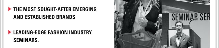 > THE MOST SOUGHT-AFTER EMERGING AND ESTABLISHED BRANDS     > LEADING-EDGE FASHION INDUSTRY SEMINARS. 