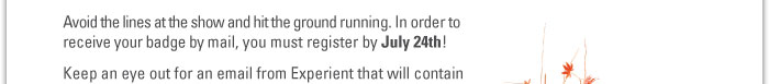 Avoid the lines at the show and hit the ground running. In order to  receive your badge by mail, you must register by July 24th!  Keep an eye out for an email from Experient that will contain  your unique login information for badge registration. 