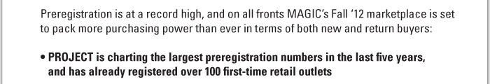 Preregistration is at a record high, and on all fronts MAGICís Fall ë12 marketplace is set to pack more purchasing power than ever in terms of both new and return buyers:     ï PROJECT is charting the largest preregistration numbers in the last five years, and has already registered over 100 first-time retail outlets