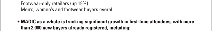 Footwear-only retailers (up 18%)   Menís, womenís and footwear buyers overall     ï MAGIC as a whole is tracking significant growth in first-time attendees, with more than 2,000 new buyers already registered, including: