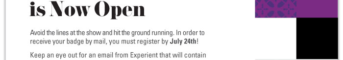 Avoid the lines at the show and hit the ground running. In order to  receive your badge by mail, you must register by July 24th!  Keep an eye out for an email from Experient that will contain  your unique login information for badge registration.