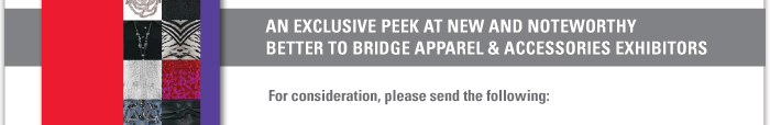 AN EXCLUSIVE PEEK AT NEW AND NOTEWORTHY BETTER TO BRIDGE APPAREL AND ACCESSORIES EXHIBITORS    For consideration, please send the following: