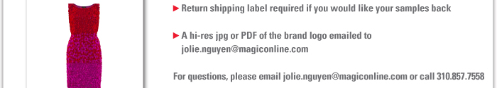 > Return shipping label required if you would like your samples back    > A hi-res jpg or PDF of the brand logo emailed to jolie.nguyen@magiconline.com    All files must be sent by June 18, 2012 to Jolie.Nguyen@magiconline.com    For questions, please email jolie.nguyen@magiconline.com or call 310.857.7558