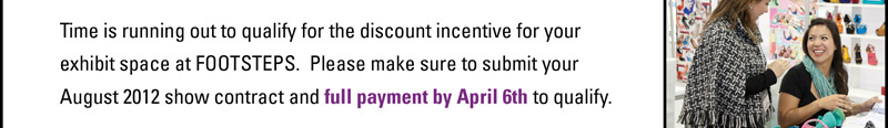 Time is running out to qualify for the discount incentive for your  exhibit space at FOOTSTEPS. Please make sure to submit your  August 2012 show contract and full payment by April 6th to qualify. 