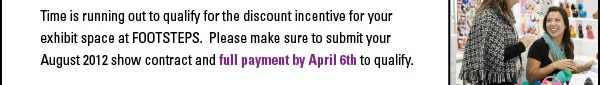 Time is running out to qualify for the discount incentive for your  exhibit space at FOOTSTEPS. Please make sure to submit your  August 2012 show contract and full payment by April 6th to qualify. 