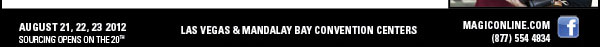 AUGUST 21, 22, 23 2012  SOURCING OPENS ON THE 20TH    LAS VEGAS & MANDALAY BAY CONVENTION CENTERS    MAGICONLINE.COM http://www.magiconline.com/  (877) 554 4834  