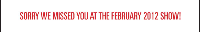 SORRY WE MISSED YOU AT THE FEBRUARY 2012 SHOW! 