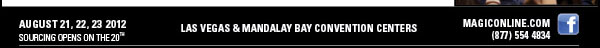 AUGUST 21, 22, 23 2012  SOURCING OPENS ON THE 20TH    LAS VEGAS & MANDALAY BAY CONVENTION CENTERS    MAGICONLINE.COM  (877) 554 4834 