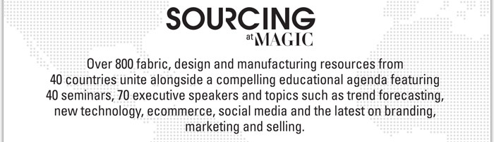 SOURCING at MAGIC
http://www.magiconline.com/video/sourcing/feb2012
Over 800 fabric, design and manufacturing resources from 40 countries unite alongside a compelling educational agenda featuring 40 seminars, 70 executive speakers and topics such as trend forecasting, new technology, ecommerce, social media and the latest on branding, marketing and selling.
